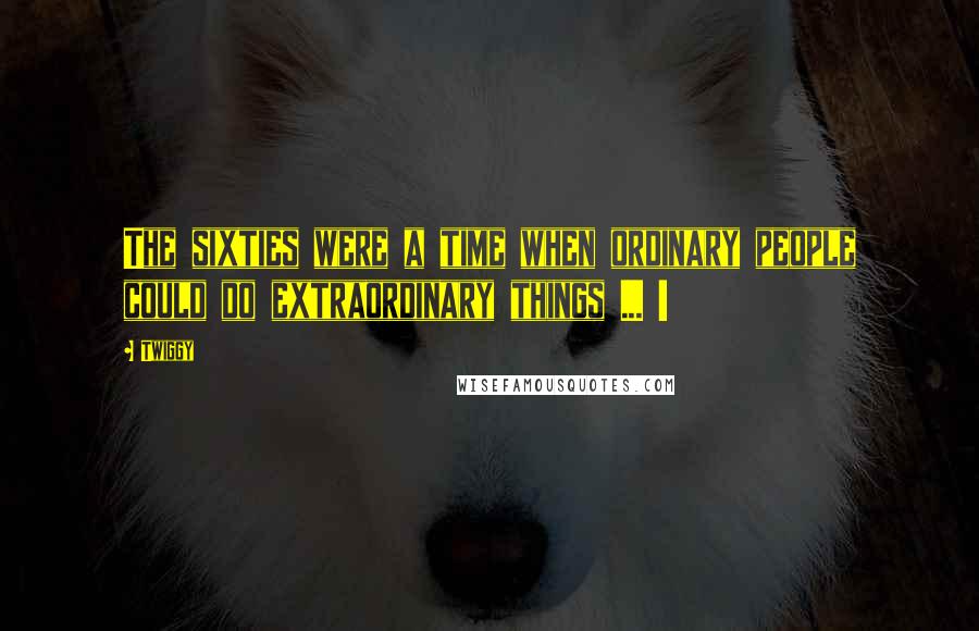 Twiggy Quotes: The sixties were a time when ordinary people could do extraordinary things ... !