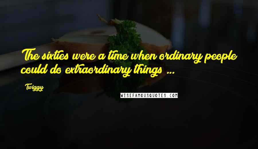 Twiggy Quotes: The sixties were a time when ordinary people could do extraordinary things ... !