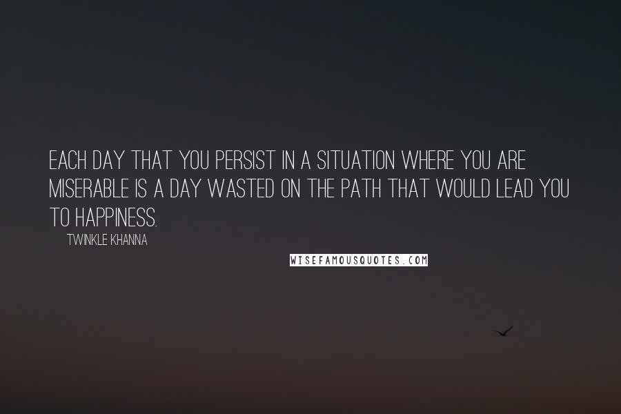 Twinkle Khanna Quotes: Each day that you persist in a situation where you are miserable is a day wasted on the path that would lead you to happiness.
