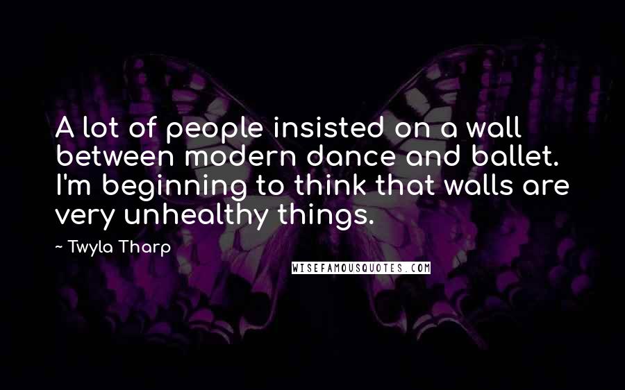 Twyla Tharp Quotes: A lot of people insisted on a wall between modern dance and ballet. I'm beginning to think that walls are very unhealthy things.