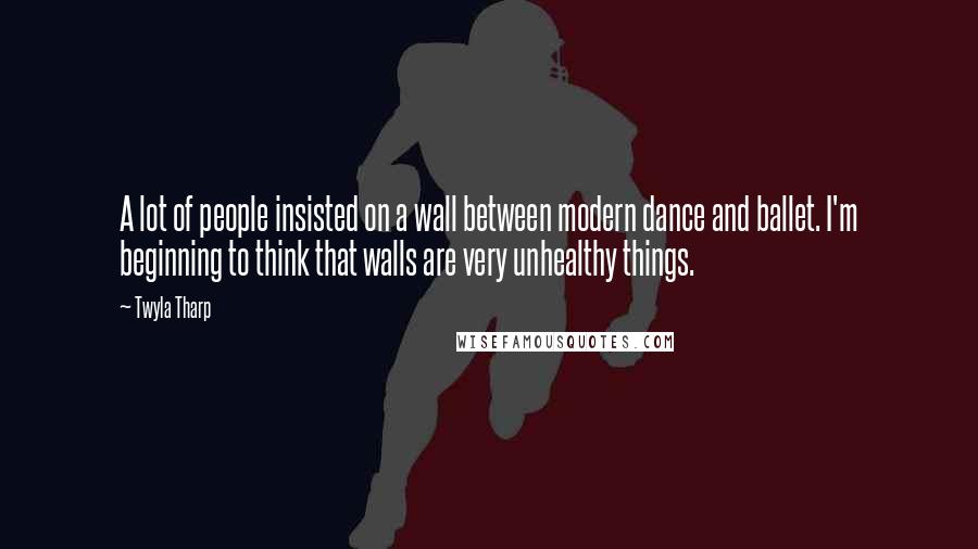 Twyla Tharp Quotes: A lot of people insisted on a wall between modern dance and ballet. I'm beginning to think that walls are very unhealthy things.