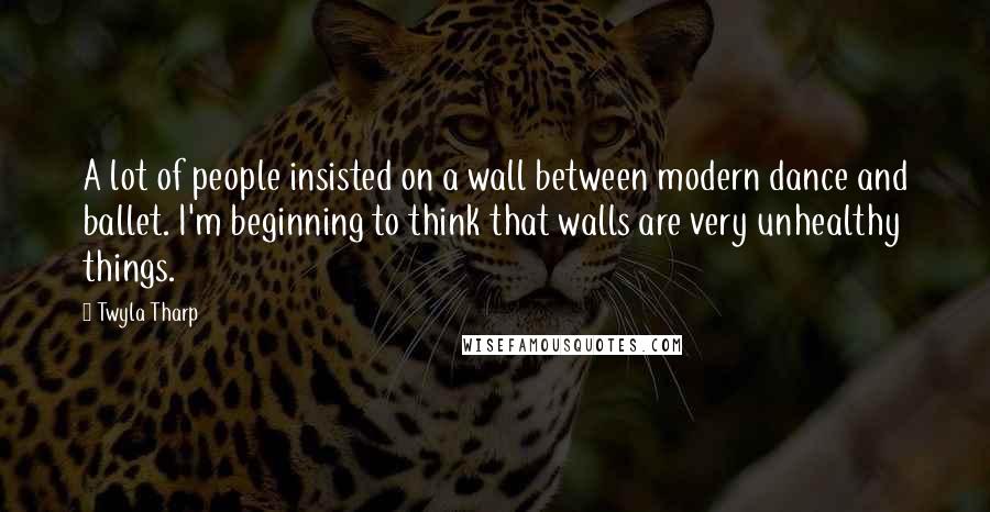 Twyla Tharp Quotes: A lot of people insisted on a wall between modern dance and ballet. I'm beginning to think that walls are very unhealthy things.