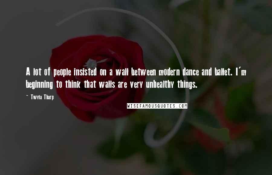 Twyla Tharp Quotes: A lot of people insisted on a wall between modern dance and ballet. I'm beginning to think that walls are very unhealthy things.