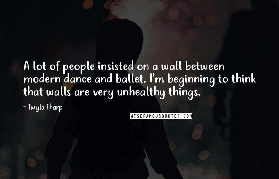 Twyla Tharp Quotes: A lot of people insisted on a wall between modern dance and ballet. I'm beginning to think that walls are very unhealthy things.