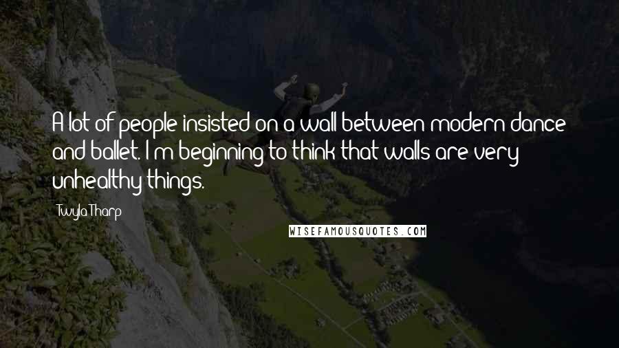 Twyla Tharp Quotes: A lot of people insisted on a wall between modern dance and ballet. I'm beginning to think that walls are very unhealthy things.