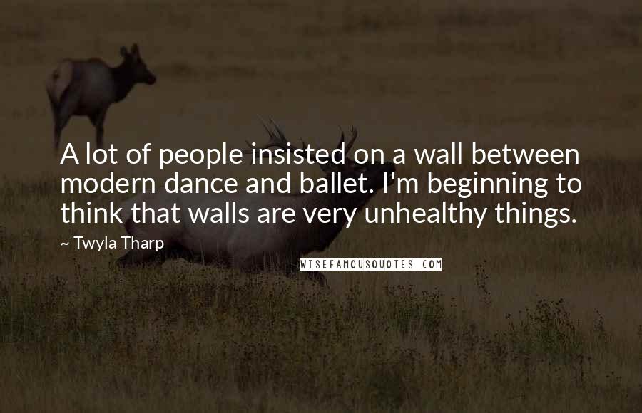 Twyla Tharp Quotes: A lot of people insisted on a wall between modern dance and ballet. I'm beginning to think that walls are very unhealthy things.