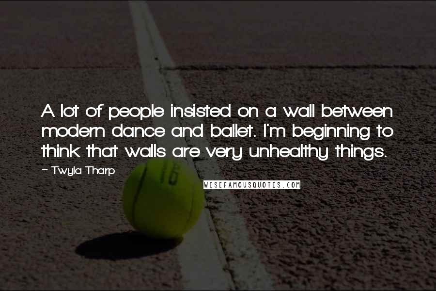 Twyla Tharp Quotes: A lot of people insisted on a wall between modern dance and ballet. I'm beginning to think that walls are very unhealthy things.