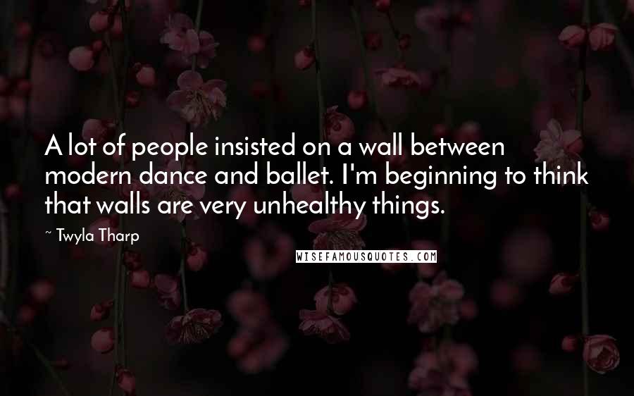 Twyla Tharp Quotes: A lot of people insisted on a wall between modern dance and ballet. I'm beginning to think that walls are very unhealthy things.