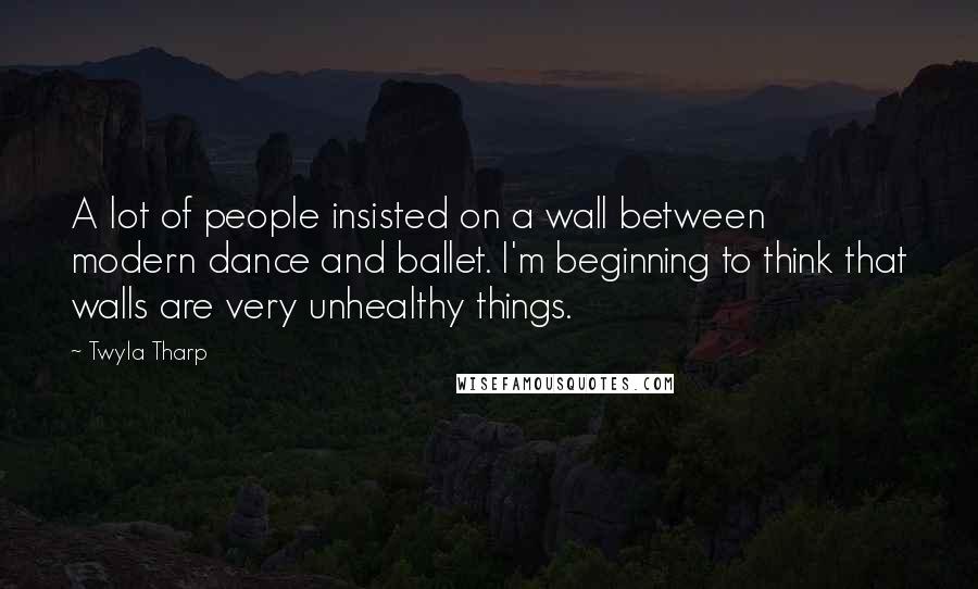 Twyla Tharp Quotes: A lot of people insisted on a wall between modern dance and ballet. I'm beginning to think that walls are very unhealthy things.
