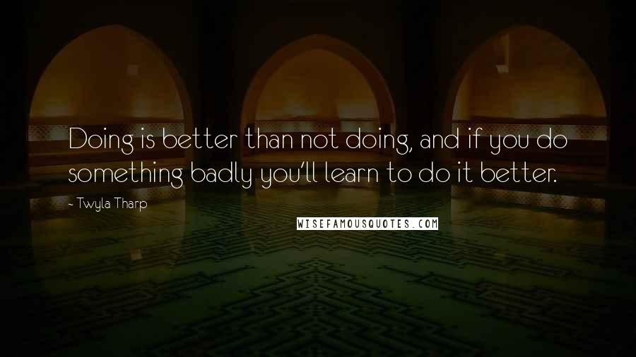 Twyla Tharp Quotes: Doing is better than not doing, and if you do something badly you'll learn to do it better.