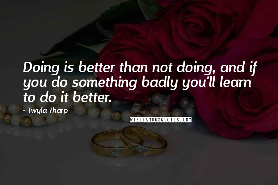 Twyla Tharp Quotes: Doing is better than not doing, and if you do something badly you'll learn to do it better.