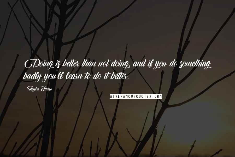 Twyla Tharp Quotes: Doing is better than not doing, and if you do something badly you'll learn to do it better.