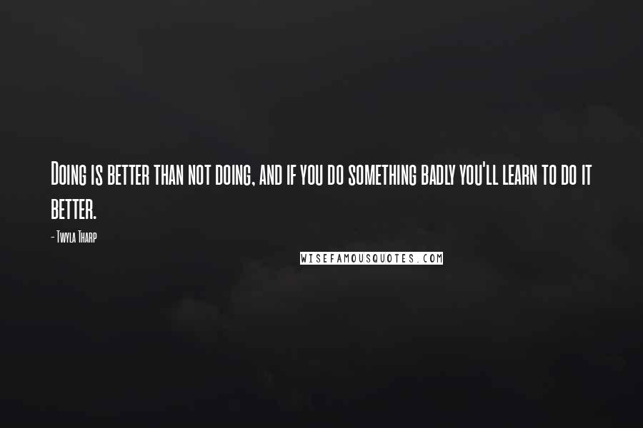 Twyla Tharp Quotes: Doing is better than not doing, and if you do something badly you'll learn to do it better.