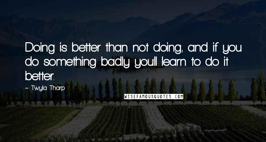 Twyla Tharp Quotes: Doing is better than not doing, and if you do something badly you'll learn to do it better.