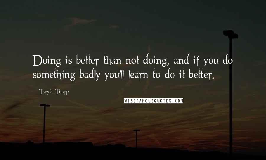 Twyla Tharp Quotes: Doing is better than not doing, and if you do something badly you'll learn to do it better.