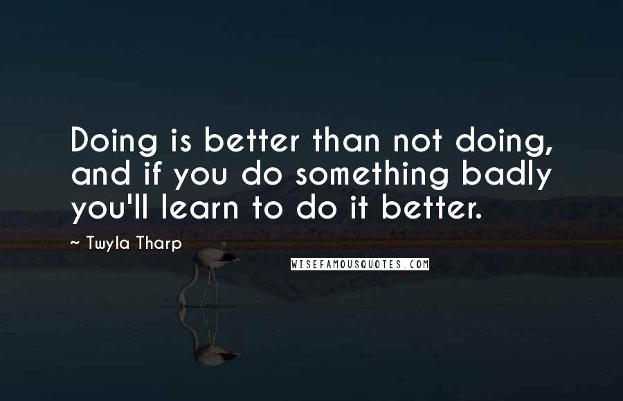 Twyla Tharp Quotes: Doing is better than not doing, and if you do something badly you'll learn to do it better.