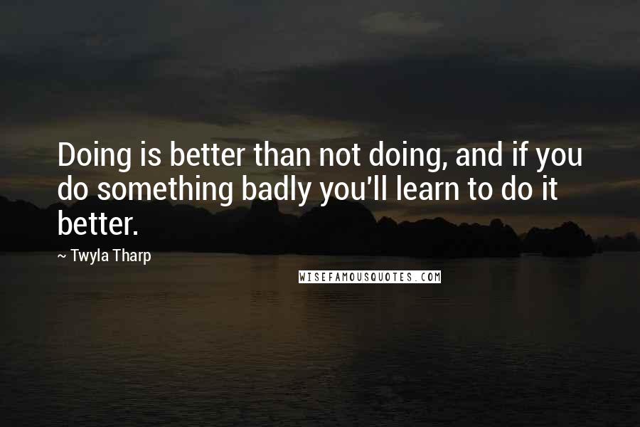 Twyla Tharp Quotes: Doing is better than not doing, and if you do something badly you'll learn to do it better.