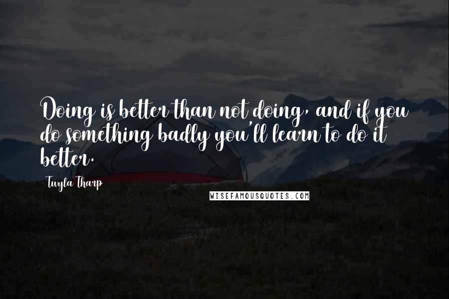 Twyla Tharp Quotes: Doing is better than not doing, and if you do something badly you'll learn to do it better.