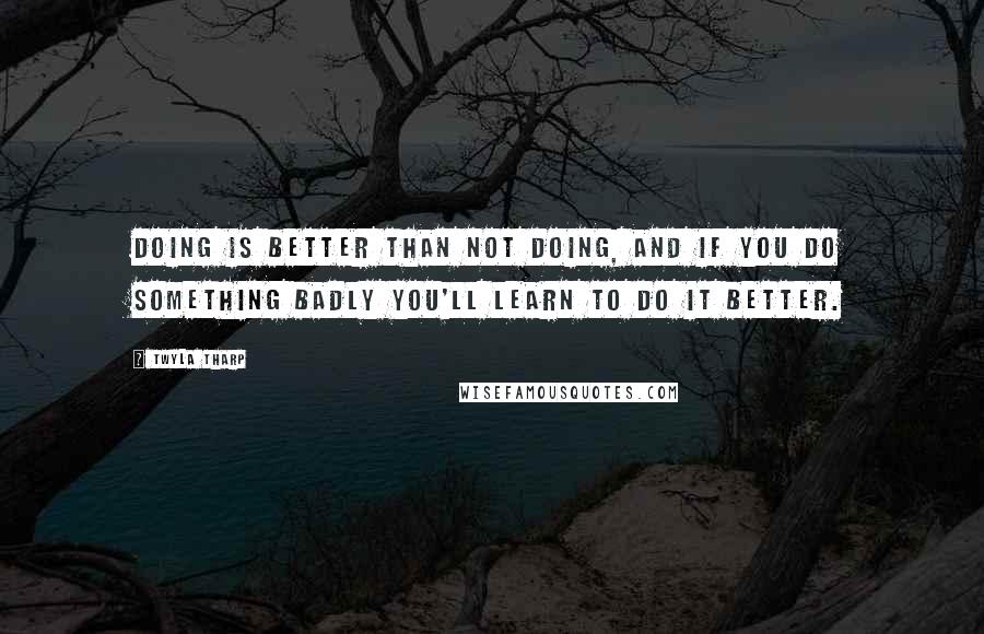 Twyla Tharp Quotes: Doing is better than not doing, and if you do something badly you'll learn to do it better.