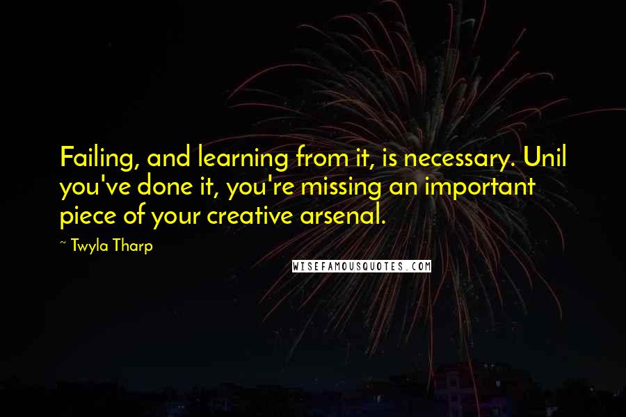 Twyla Tharp Quotes: Failing, and learning from it, is necessary. Unil you've done it, you're missing an important piece of your creative arsenal.