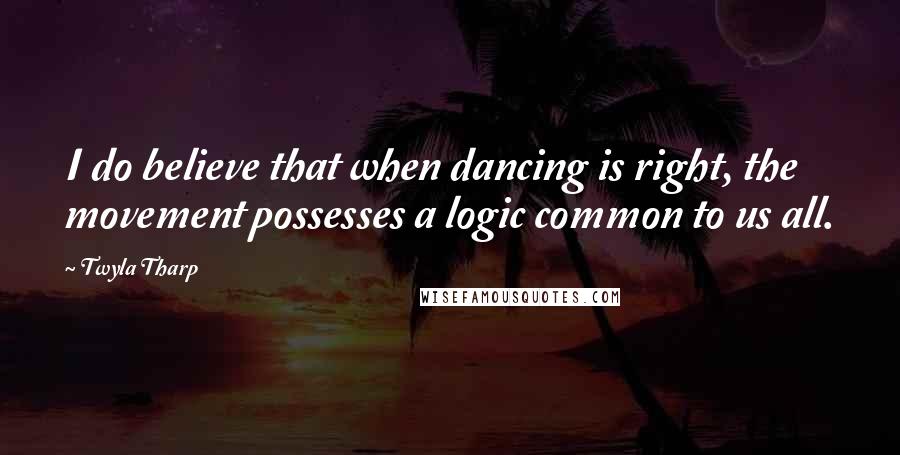 Twyla Tharp Quotes: I do believe that when dancing is right, the movement possesses a logic common to us all.