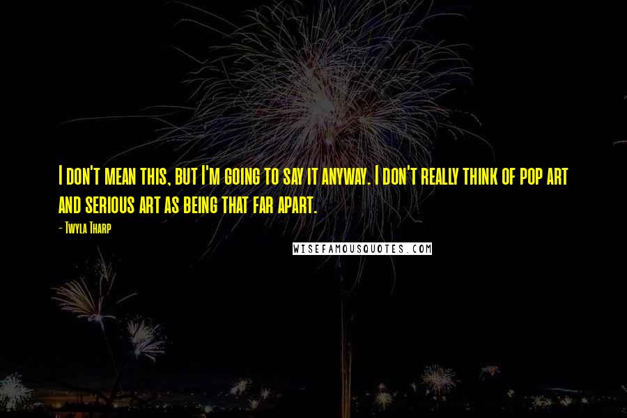 Twyla Tharp Quotes: I don't mean this, but I'm going to say it anyway. I don't really think of pop art and serious art as being that far apart.
