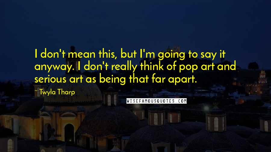 Twyla Tharp Quotes: I don't mean this, but I'm going to say it anyway. I don't really think of pop art and serious art as being that far apart.