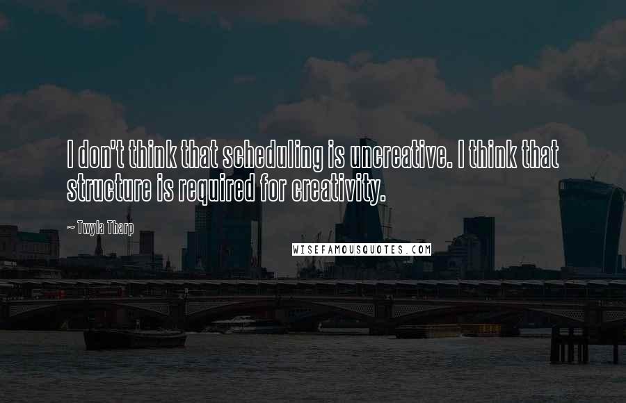 Twyla Tharp Quotes: I don't think that scheduling is uncreative. I think that structure is required for creativity.