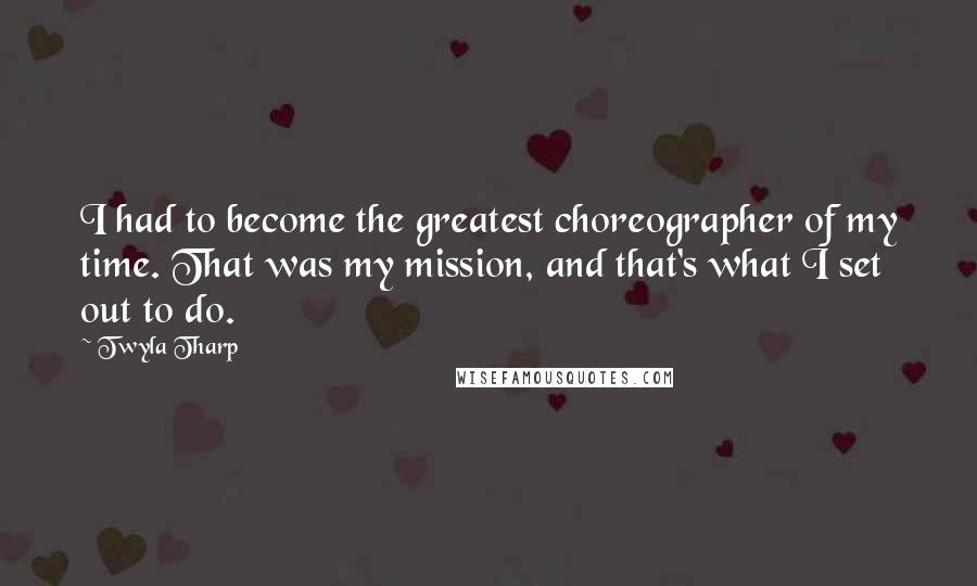 Twyla Tharp Quotes: I had to become the greatest choreographer of my time. That was my mission, and that's what I set out to do.