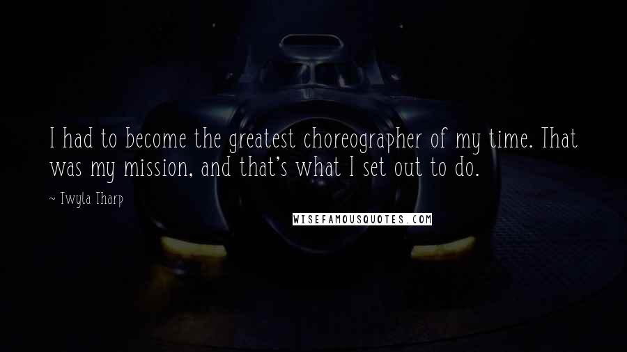 Twyla Tharp Quotes: I had to become the greatest choreographer of my time. That was my mission, and that's what I set out to do.