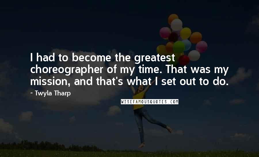 Twyla Tharp Quotes: I had to become the greatest choreographer of my time. That was my mission, and that's what I set out to do.