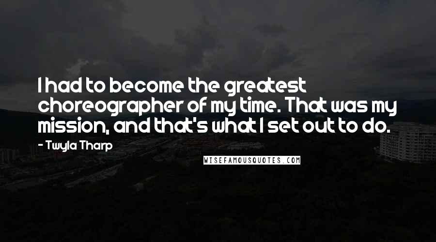 Twyla Tharp Quotes: I had to become the greatest choreographer of my time. That was my mission, and that's what I set out to do.