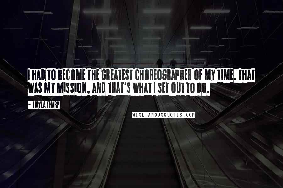 Twyla Tharp Quotes: I had to become the greatest choreographer of my time. That was my mission, and that's what I set out to do.