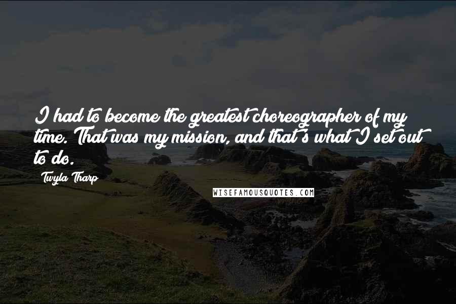 Twyla Tharp Quotes: I had to become the greatest choreographer of my time. That was my mission, and that's what I set out to do.