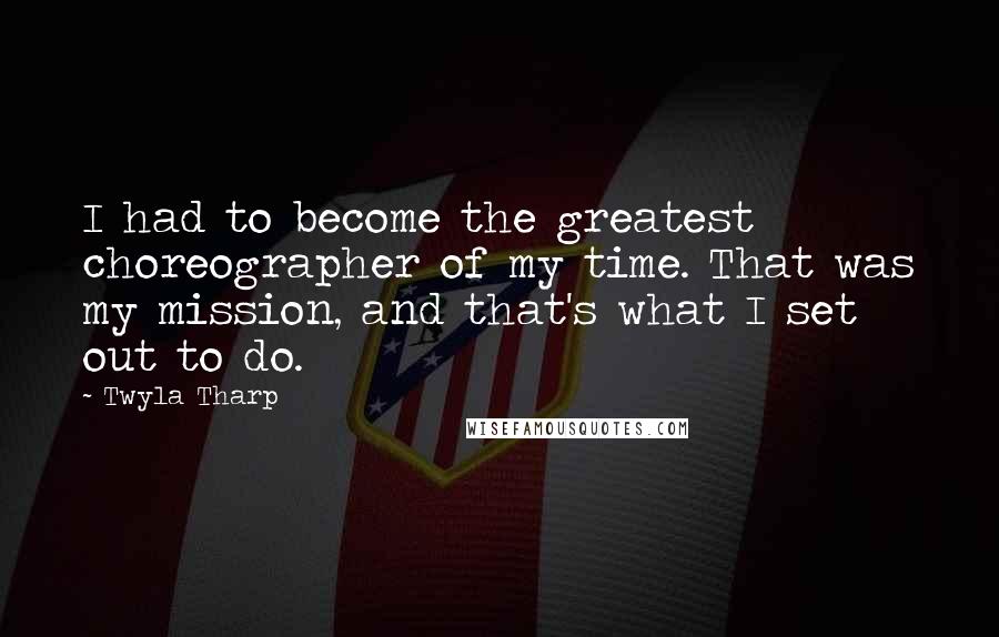 Twyla Tharp Quotes: I had to become the greatest choreographer of my time. That was my mission, and that's what I set out to do.