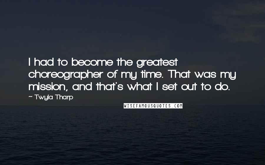 Twyla Tharp Quotes: I had to become the greatest choreographer of my time. That was my mission, and that's what I set out to do.