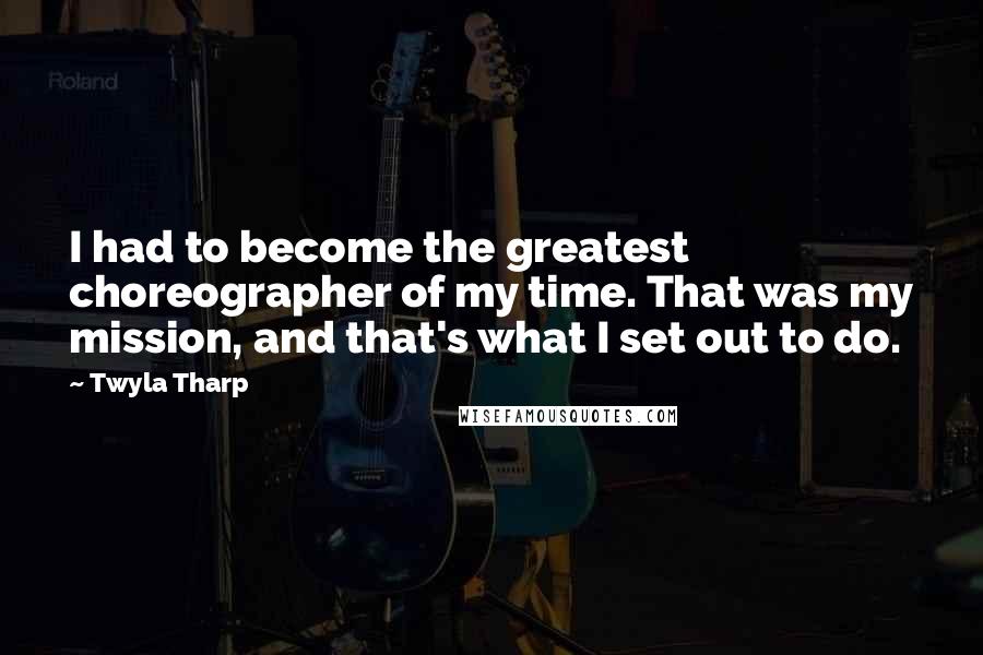 Twyla Tharp Quotes: I had to become the greatest choreographer of my time. That was my mission, and that's what I set out to do.