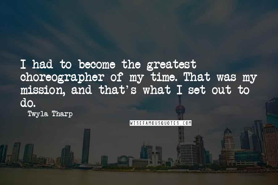 Twyla Tharp Quotes: I had to become the greatest choreographer of my time. That was my mission, and that's what I set out to do.