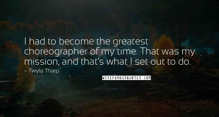 Twyla Tharp Quotes: I had to become the greatest choreographer of my time. That was my mission, and that's what I set out to do.