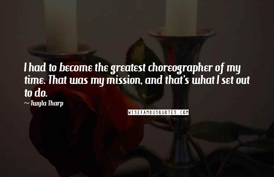Twyla Tharp Quotes: I had to become the greatest choreographer of my time. That was my mission, and that's what I set out to do.