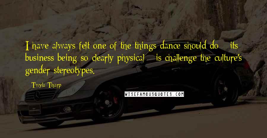 Twyla Tharp Quotes: I have always felt one of the things dance should do - its business being so clearly physical - is challenge the culture's gender stereotypes.