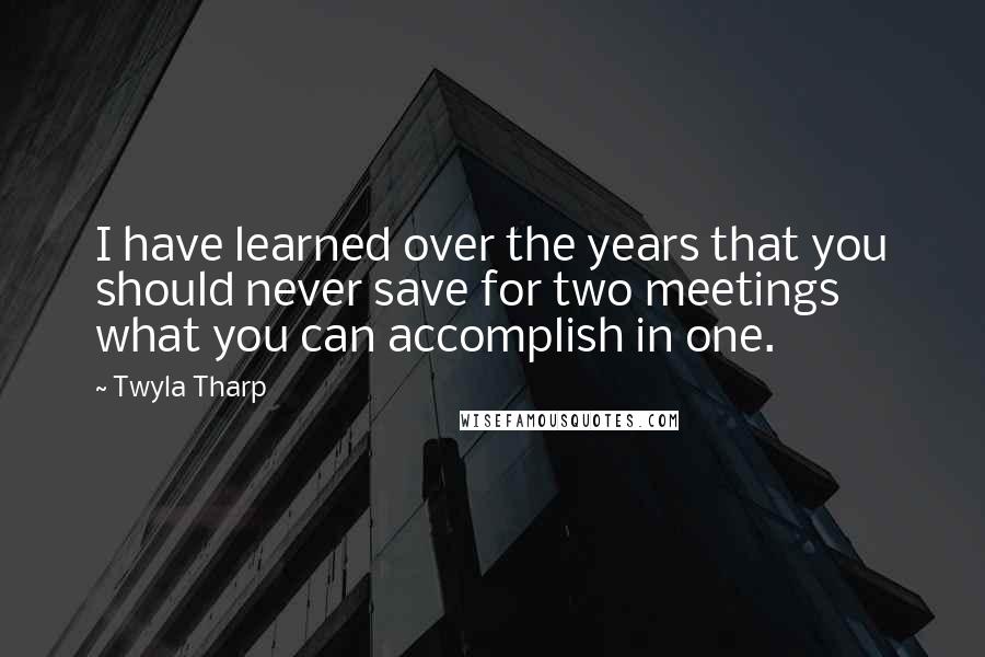 Twyla Tharp Quotes: I have learned over the years that you should never save for two meetings what you can accomplish in one.