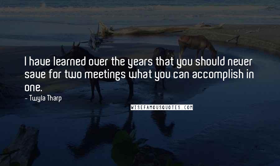 Twyla Tharp Quotes: I have learned over the years that you should never save for two meetings what you can accomplish in one.