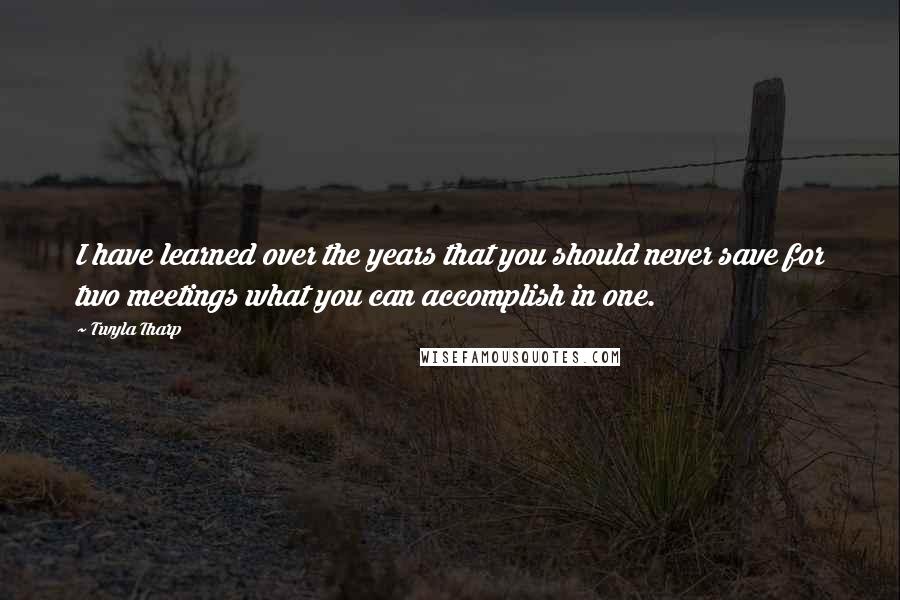 Twyla Tharp Quotes: I have learned over the years that you should never save for two meetings what you can accomplish in one.