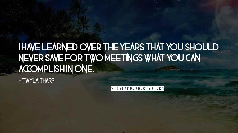 Twyla Tharp Quotes: I have learned over the years that you should never save for two meetings what you can accomplish in one.