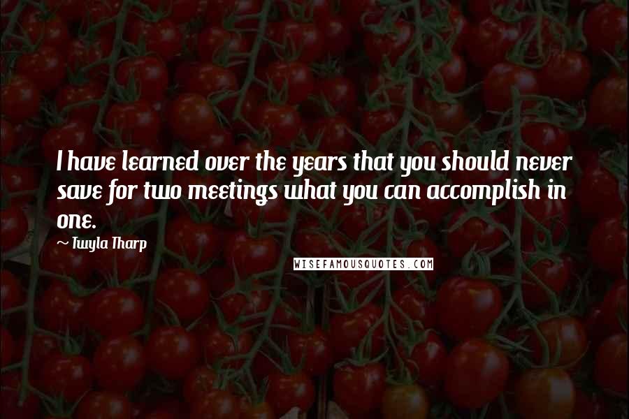 Twyla Tharp Quotes: I have learned over the years that you should never save for two meetings what you can accomplish in one.