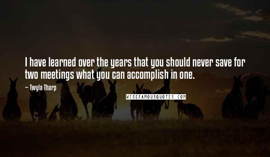 Twyla Tharp Quotes: I have learned over the years that you should never save for two meetings what you can accomplish in one.