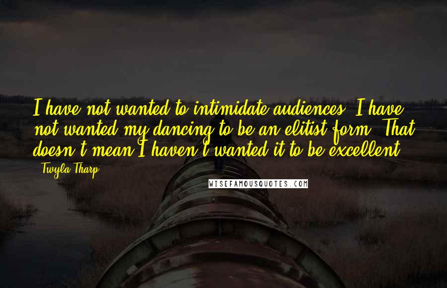 Twyla Tharp Quotes: I have not wanted to intimidate audiences. I have not wanted my dancing to be an elitist form. That doesn't mean I haven't wanted it to be excellent.