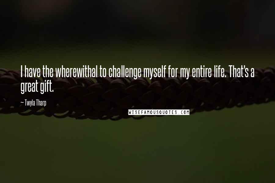 Twyla Tharp Quotes: I have the wherewithal to challenge myself for my entire life. That's a great gift.