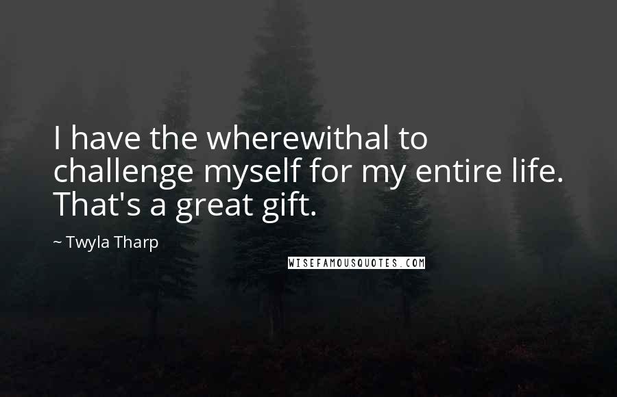 Twyla Tharp Quotes: I have the wherewithal to challenge myself for my entire life. That's a great gift.